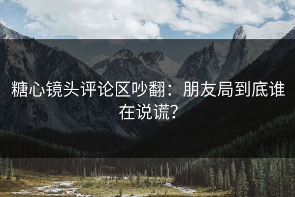 糖心镜头评论区吵翻：朋友局到底谁在说谎？