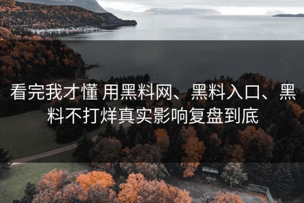 看完我才懂 用黑料网、黑料入口、黑料不打烊真实影响复盘到底