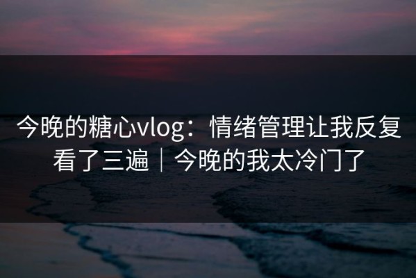 今晚的糖心vlog：情绪管理让我反复看了三遍｜今晚的我太冷门了