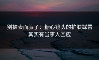 别被表面骗了：糖心镜头的护肤踩雷其实有当事人回应