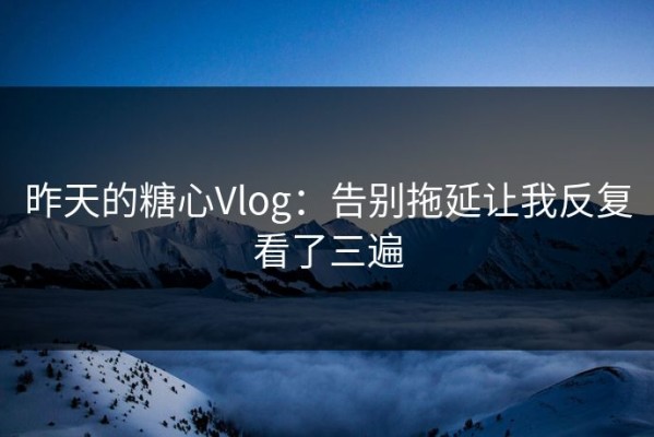 昨天的糖心Vlog：告别拖延让我反复看了三遍