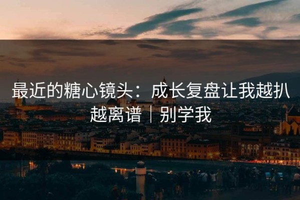 最近的糖心镜头：成长复盘让我越扒越离谱｜别学我