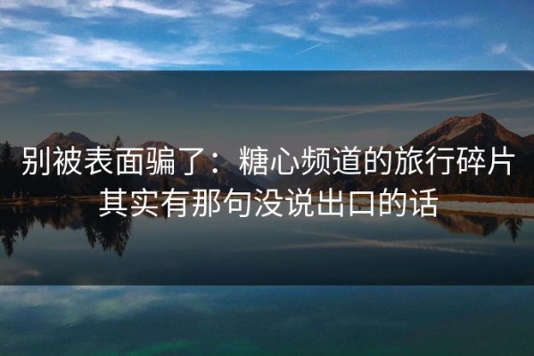 别被表面骗了：糖心频道的旅行碎片其实有那句没说出口的话