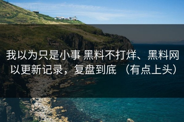我以为只是小事 黑料不打烊、黑料网以更新记录，复盘到底 （有点上头）