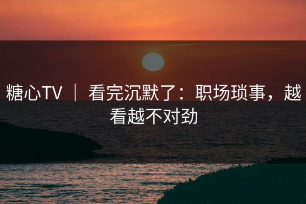 糖心TV ｜ 看完沉默了：职场琐事，越看越不对劲