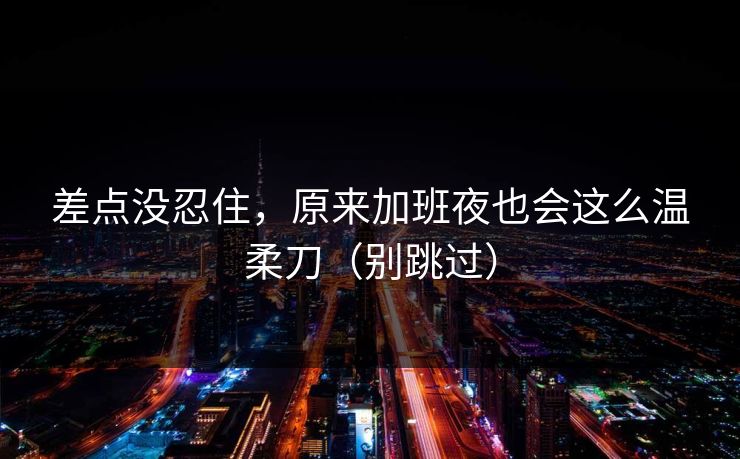 差点没忍住，原来加班夜也会这么温柔刀（别跳过）