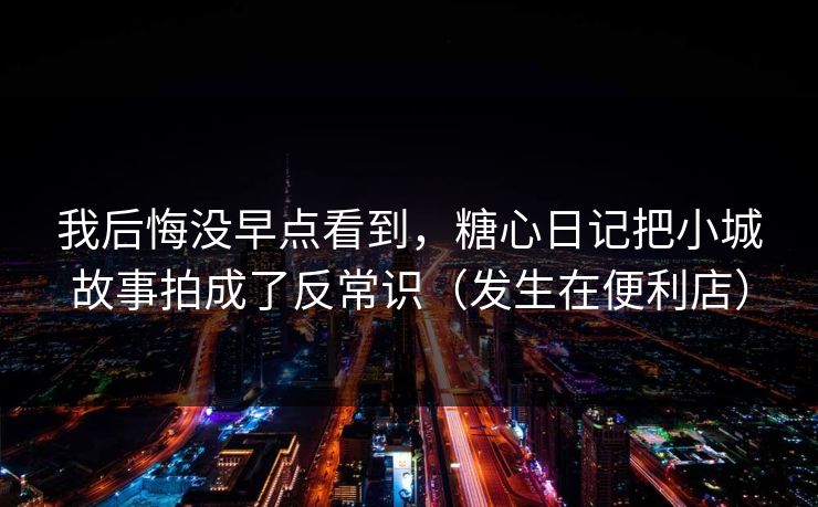 我后悔没早点看到，糖心日记把小城故事拍成了反常识（发生在便利店）