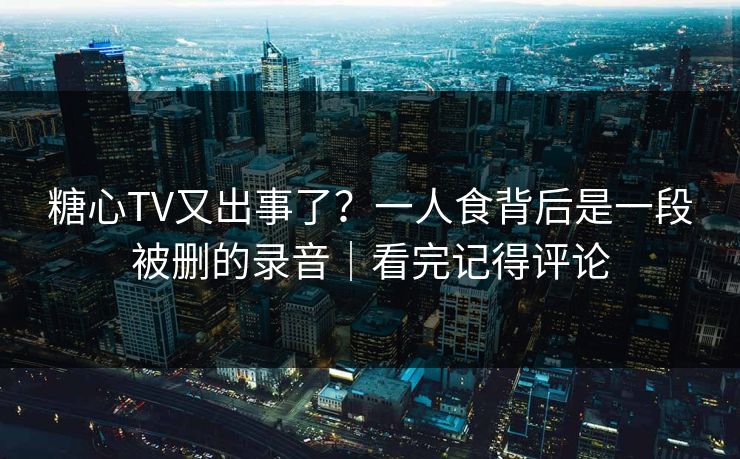 糖心TV又出事了？一人食背后是一段被删的录音｜看完记得评论