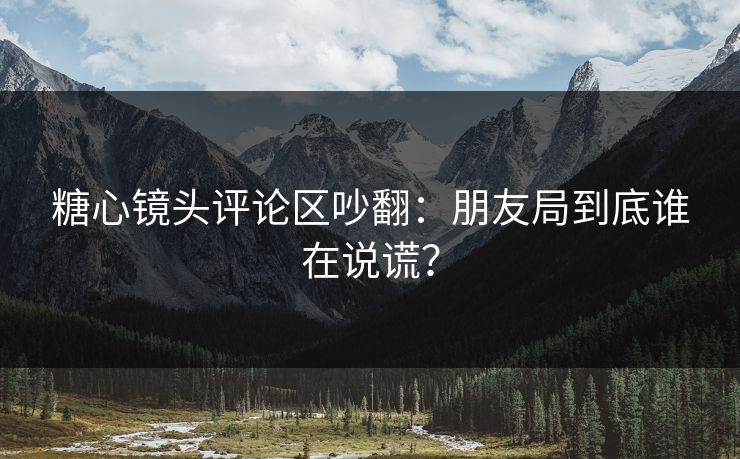 糖心镜头评论区吵翻：朋友局到底谁在说谎？