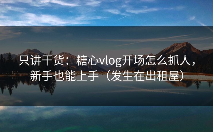 只讲干货：糖心vlog开场怎么抓人，新手也能上手（发生在出租屋）