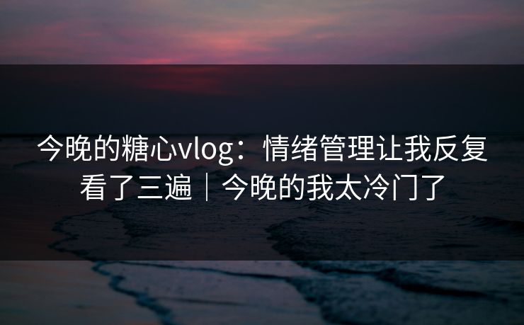 今晚的糖心vlog：情绪管理让我反复看了三遍｜今晚的我太冷门了