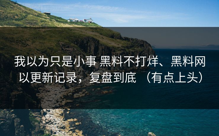 我以为只是小事 黑料不打烊、黑料网以更新记录，复盘到底 （有点上头）