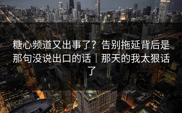 糖心频道又出事了？告别拖延背后是那句没说出口的话｜那天的我太狠话了