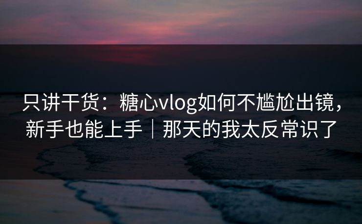 只讲干货：糖心vlog如何不尴尬出镜，新手也能上手｜那天的我太反常识了