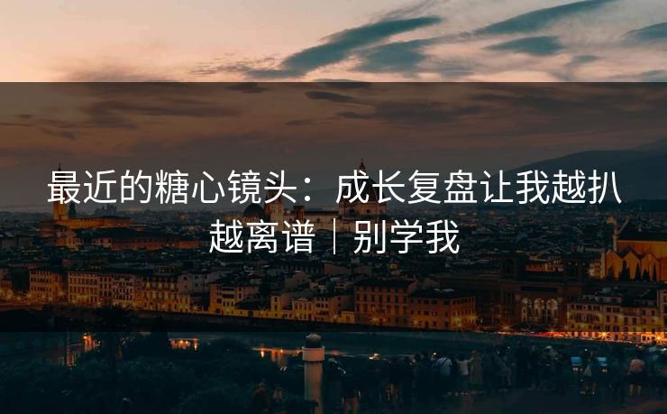 最近的糖心镜头：成长复盘让我越扒越离谱｜别学我