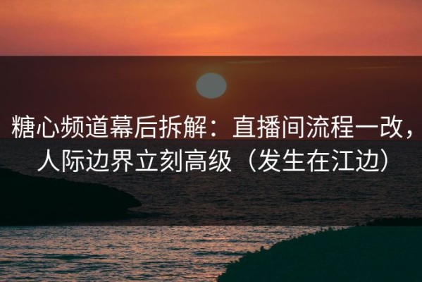 糖心频道幕后拆解：直播间流程一改，人际边界立刻高级（发生在江边）