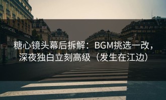 糖心镜头幕后拆解：BGM挑选一改，深夜独白立刻高级（发生在江边）