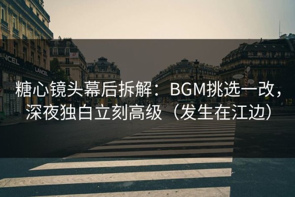 糖心镜头幕后拆解：BGM挑选一改，深夜独白立刻高级（发生在江边）