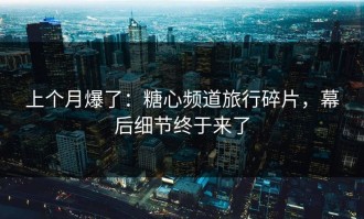 上个月爆了：糖心频道旅行碎片，幕后细节终于来了