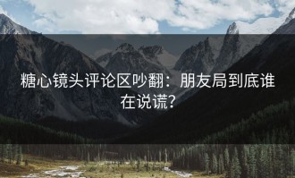 糖心镜头评论区吵翻：朋友局到底谁在说谎？