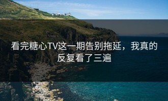 看完糖心TV这一期告别拖延，我真的反复看了三遍