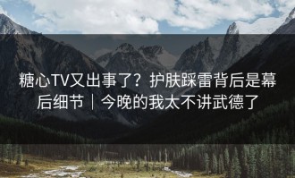 糖心TV又出事了？护肤踩雷背后是幕后细节｜今晚的我太不讲武德了
