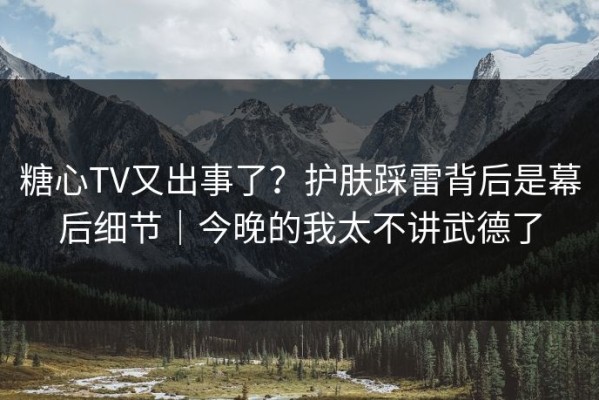 糖心TV又出事了？护肤踩雷背后是幕后细节｜今晚的我太不讲武德了