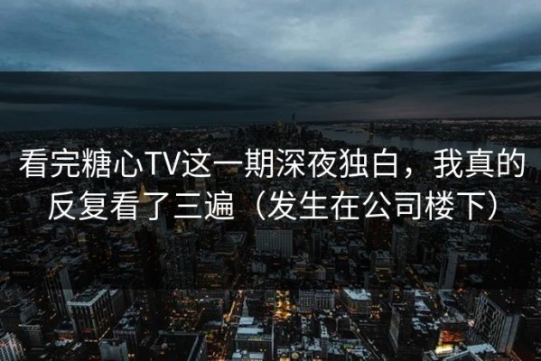 看完糖心TV这一期深夜独白，我真的反复看了三遍（发生在公司楼下）