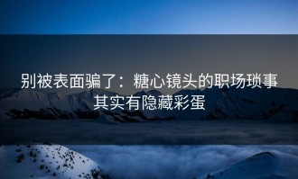 别被表面骗了：糖心镜头的职场琐事其实有隐藏彩蛋