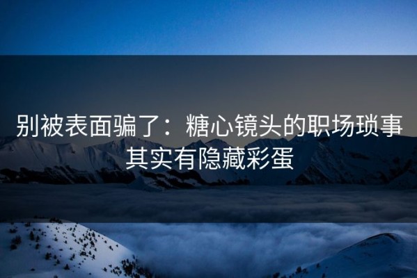 别被表面骗了：糖心镜头的职场琐事其实有隐藏彩蛋