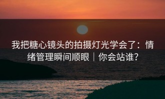 我把糖心镜头的拍摄灯光学会了：情绪管理瞬间顺眼｜你会站谁？