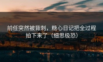 前任突然被背刺，糖心日记把全过程拍下来了（细思极恐）