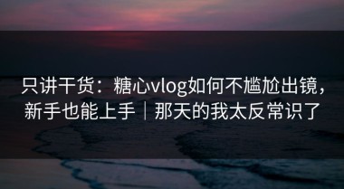只讲干货：糖心vlog如何不尴尬出镜，新手也能上手｜那天的我太反常识了