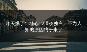 昨天爆了：糖心TV深夜独白，不为人知的原因终于来了