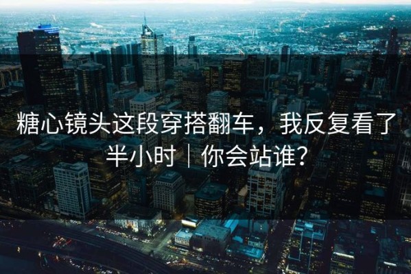糖心镜头这段穿搭翻车，我反复看了半小时｜你会站谁？