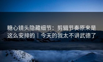 糖心镜头隐藏细节：剪辑节奏原来是这么安排的｜今天的我太不讲武德了