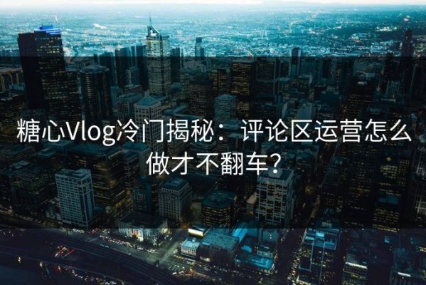 糖心Vlog冷门揭秘：评论区运营怎么做才不翻车？