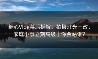 糖心Vlog幕后拆解：拍摄灯光一改，家庭小事立刻高级｜你会站谁？