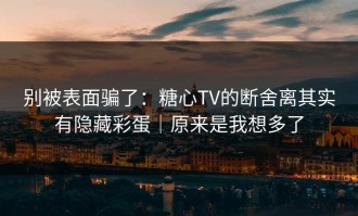 别被表面骗了：糖心TV的断舍离其实有隐藏彩蛋｜原来是我想多了