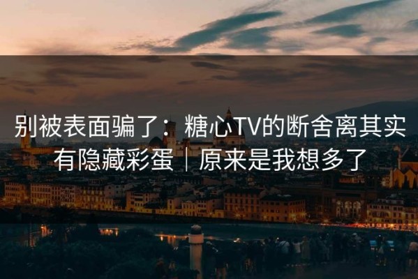 别被表面骗了：糖心TV的断舍离其实有隐藏彩蛋｜原来是我想多了