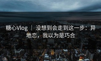 糖心Vlog ｜ 没想到会走到这一步：异地恋，我以为是巧合
