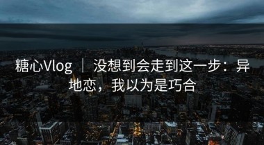 糖心Vlog ｜ 没想到会走到这一步：异地恋，我以为是巧合