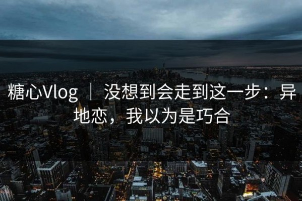 糖心Vlog ｜ 没想到会走到这一步：异地恋，我以为是巧合