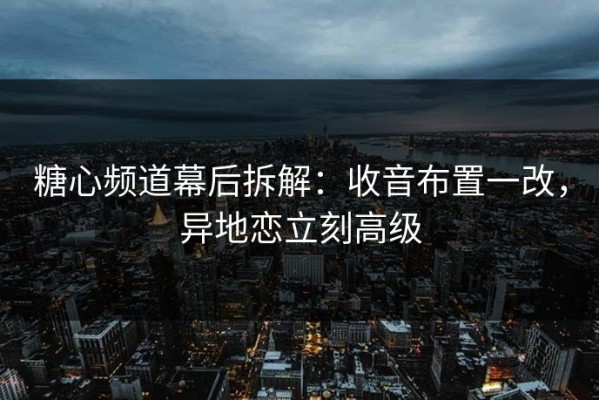 糖心频道幕后拆解：收音布置一改，异地恋立刻高级