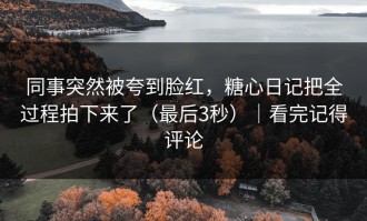 同事突然被夸到脸红，糖心日记把全过程拍下来了（最后3秒）｜看完记得评论