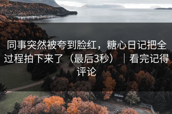 同事突然被夸到脸红，糖心日记把全过程拍下来了（最后3秒）｜看完记得评论