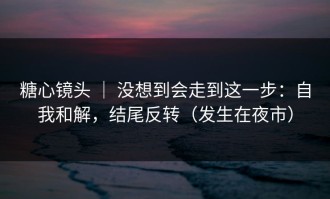 糖心镜头 ｜ 没想到会走到这一步：自我和解，结尾反转（发生在夜市）