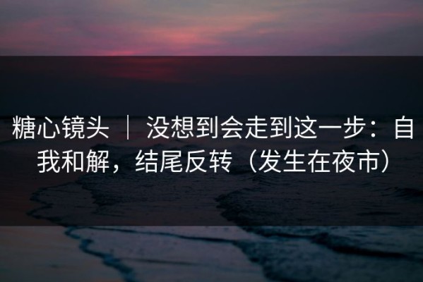 糖心镜头 ｜ 没想到会走到这一步：自我和解，结尾反转（发生在夜市）