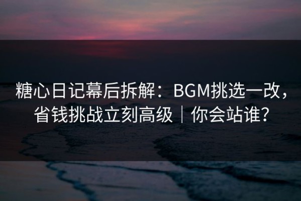 糖心日记幕后拆解：BGM挑选一改，省钱挑战立刻高级｜你会站谁？