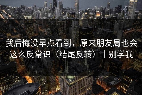 我后悔没早点看到，原来朋友局也会这么反常识（结尾反转）｜别学我